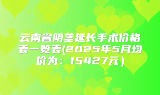 云南省阴茎延长手术价格表一览表(2025年5月均价为:15427元)