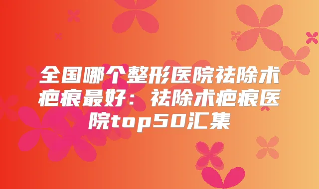全国哪个整形医院祛除术疤痕好：祛除术疤痕医院top50汇集