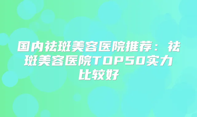 国内祛斑美容医院推荐:祛斑美容医院TOP50实力比较好