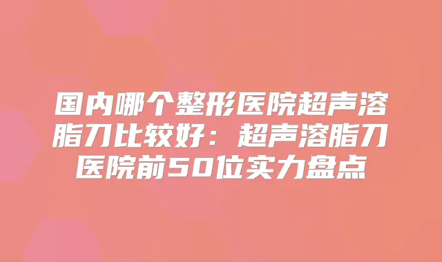 国内哪个整形医院超声溶脂刀比较好:超声溶脂刀医院前50位实力盘点