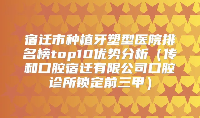 宿迁市种植牙塑型医院排名榜top10优势分析（传和口腔宿迁有限公司口腔诊所锁定前三甲）