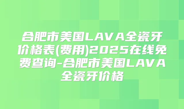 合肥市美国LAVA全瓷牙价格表(费用)2025在线免费查询-合肥市美国LAVA全瓷牙价格