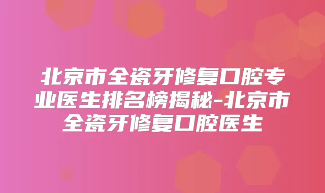 北京市全瓷牙修复口腔专业医生排名榜揭秘-北京市全瓷牙修复口腔医生