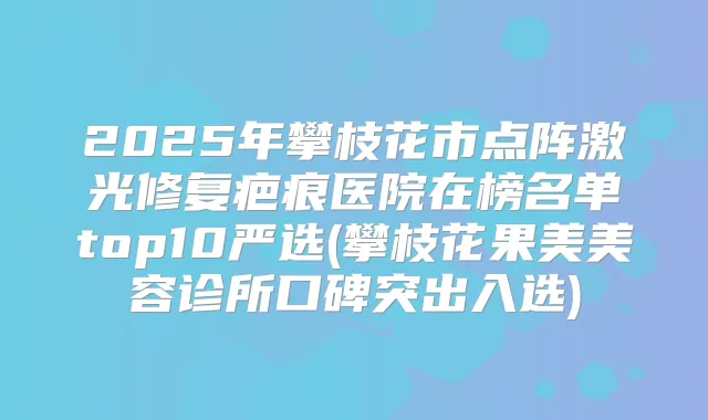 2025年攀枝花市点阵激光修复疤痕医院在榜名单top10严选(攀枝花果美美容诊所口碑突出入选)