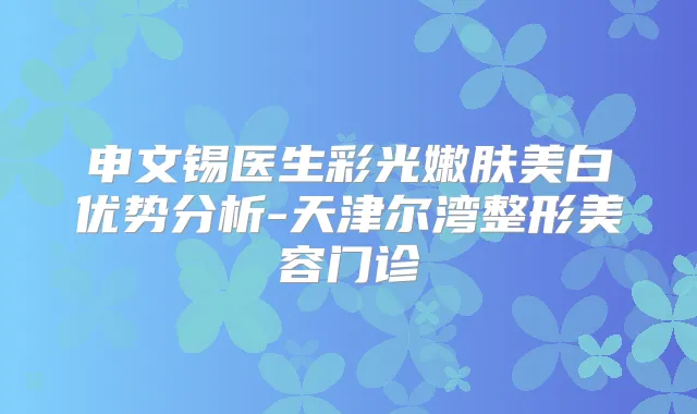 申文锡医生彩光嫩肤美白优势分析-天津尔湾整形美容门诊