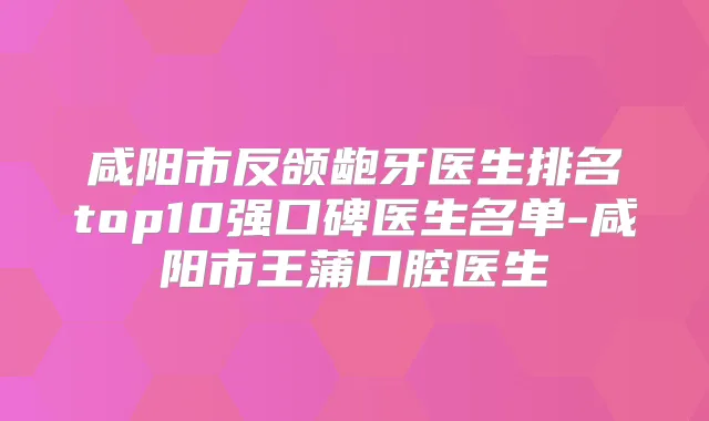 咸阳市反颌龅牙医生排名top10强口碑医生名单-咸阳市王蒲口腔医生