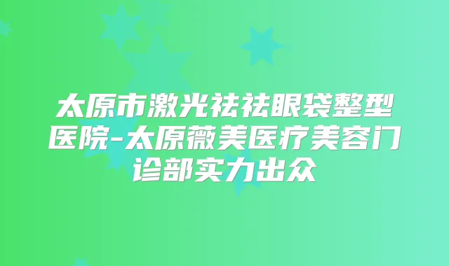 太原市激光祛祛眼袋整型医院-太原薇美医疗美容门诊部实力出众