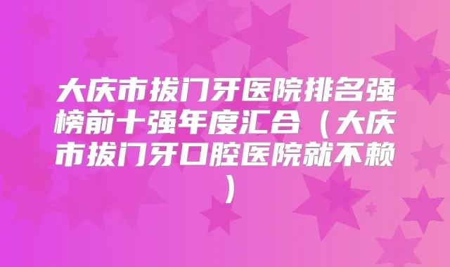 大庆市拔门牙医院排名强榜前十强年度汇合（大庆市拔门牙口腔医院就不赖）