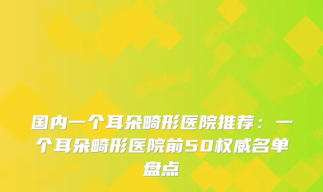 国内一个耳朵畸形医院推荐：一个耳朵畸形医院前50名单盘点