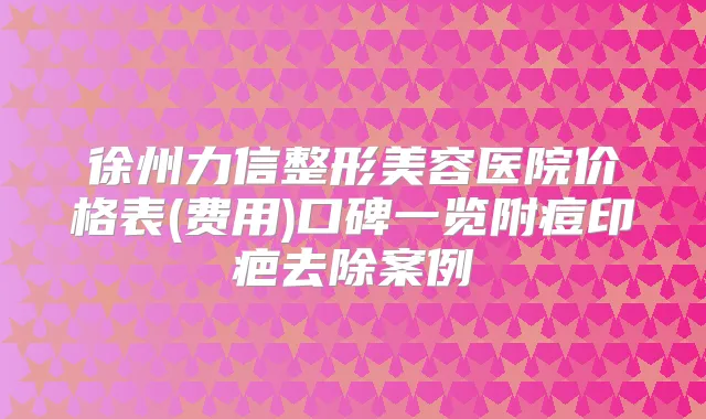 徐州力信整形美容医院价格表(费用)口碑一览附痘印疤去除案例