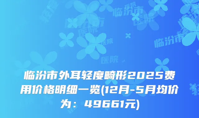 临汾市外耳轻度畸形2025费用价格明细一览(12月-5月均价为:49661元)