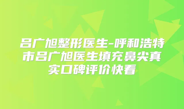 吕广旭整形医生-呼和浩特市吕广旭医生填充鼻尖真实口碑评价快看
