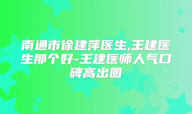南通市徐建萍医生,王建医生那个好-王建医师人气口碑高出圈