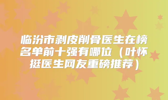 临汾市剥皮削骨医生在榜名单前十强有哪位（叶怀挺医生网友重磅推荐）