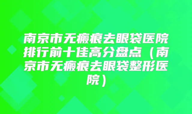 南京市无瘢痕去眼袋医院排行前十佳高分盘点(南京市无瘢痕去眼袋整形医院)