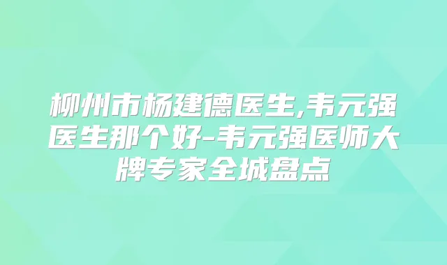 柳州市杨建德医生,韦元强医生那个好-韦元强医师大牌专家全城盘点