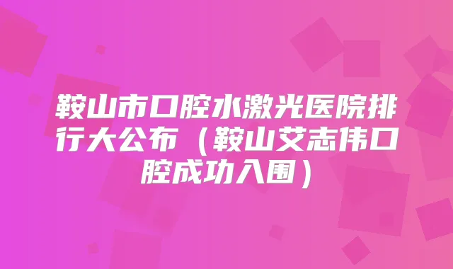 鞍山市口腔水激光医院排行大公布(鞍山艾志伟口腔成功入围)