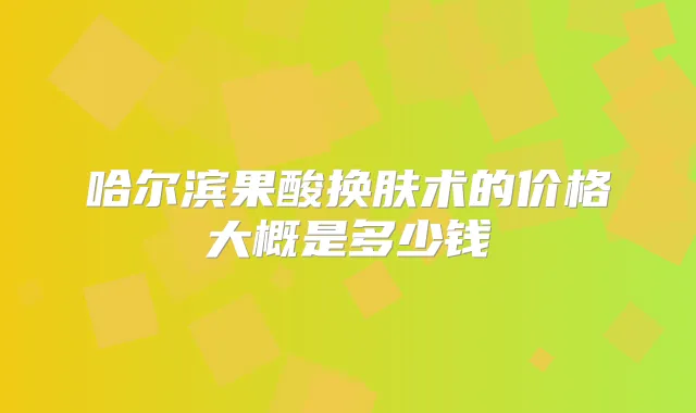 哈尔滨果酸换肤术的价格大概是多少钱