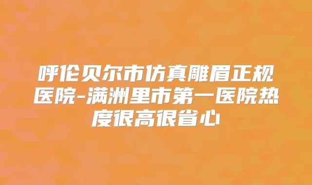 呼伦贝尔市仿真雕眉正规医院-满洲里市第一医院热度很高很省心