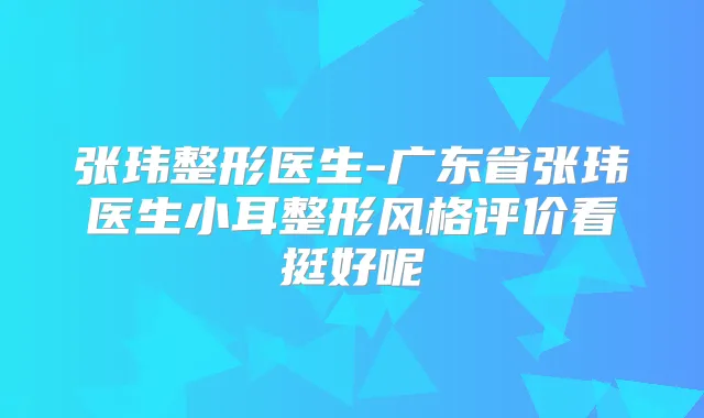 张玮整形医生-广东省张玮医生小耳整形风格评价看挺好呢
