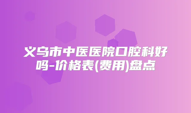 义乌市中医医院口腔科好吗-价格表(费用)盘点