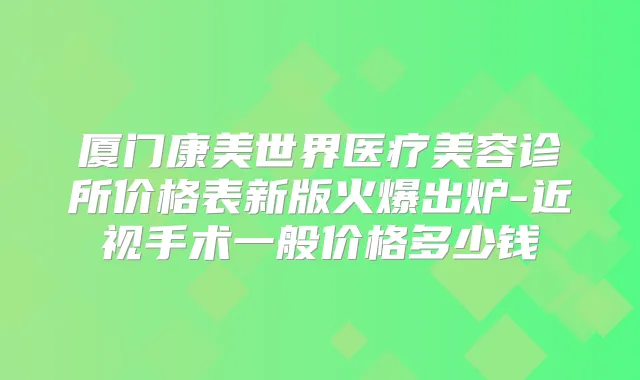 厦门康美世界医疗美容诊所价格表新版火爆出炉-近视手术一般价格多少钱