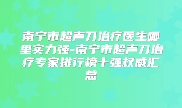南宁市超声刀医生哪里实力强-南宁市超声刀专家排行榜十强汇总