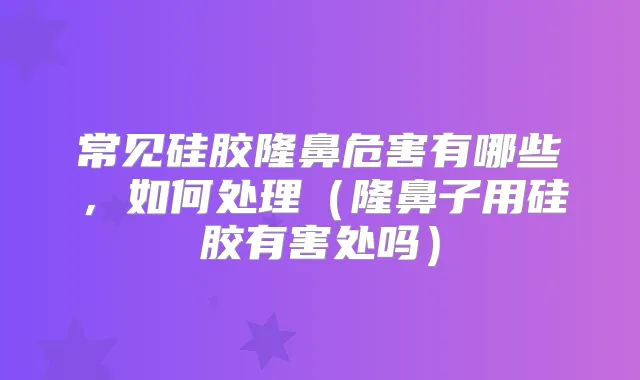 常见硅胶隆鼻危害有哪些,如何处理(隆鼻子用硅胶有害处吗)