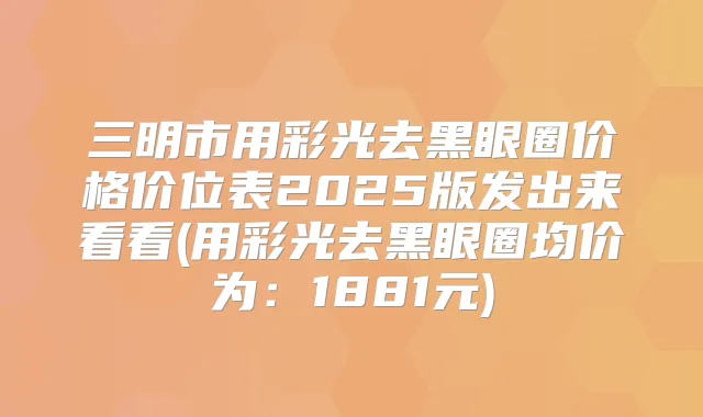 三明市用彩光去黑眼圈价格价位表2025版发出来看看(用彩光去黑眼圈均价为:1881元)