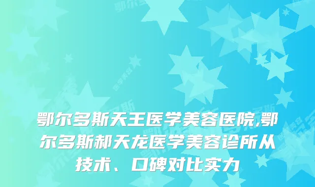 鄂尔多斯天王医学美容医院,鄂尔多斯郝天龙医学美容诊所从技术、口碑对比实力