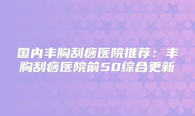 国内丰胸刮痧医院推荐:丰胸刮痧医院前50综合更新