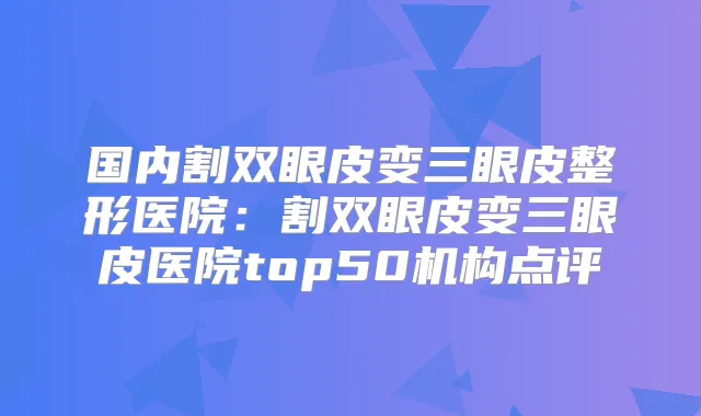 国内割双眼皮变三眼皮整形医院:割双眼皮变三眼皮医院top50机构点评