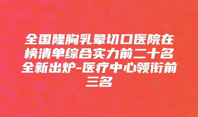 全国隆胸乳晕切口医院在榜清单综合实力前二十名全新出炉-医疗中心领衔前三名
