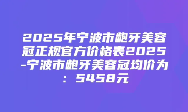 2025年宁波市龅牙美容冠正规官方价格表2025-宁波市龅牙美容冠均价为:5458元
