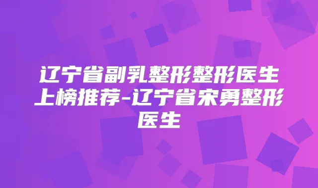 辽宁省副乳整形整形医生上榜推荐-辽宁省宋勇整形医生