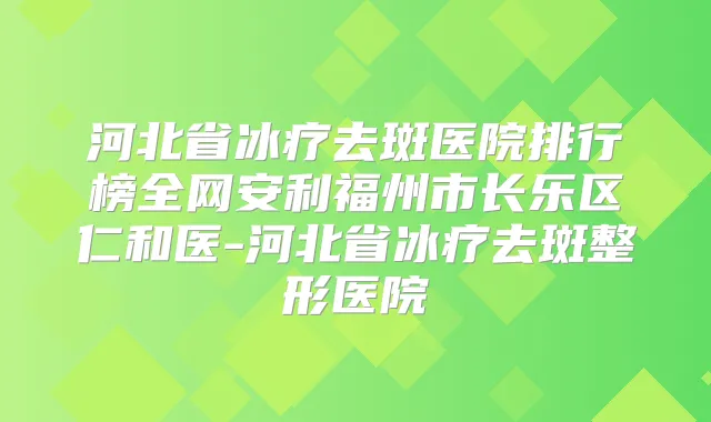 河北省冰疗去斑医院排行榜全网安利福州市长乐区仁和医-河北省冰疗去斑整形医院