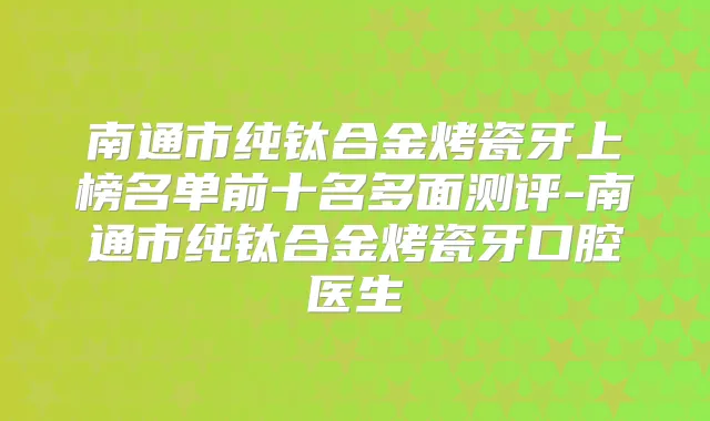 南通市纯钛合金烤瓷牙上榜名单前十名多面测评-南通市纯钛合金烤瓷牙口腔医生