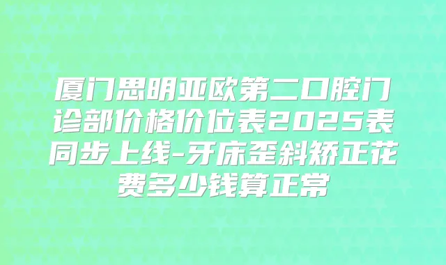 厦门思明亚欧第二口腔门诊部价格价位表2025表同步上线-牙床歪斜矫正花费多少钱算正常