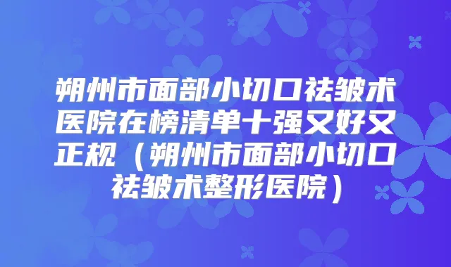 朔州市面部小切口祛皱术医院在榜清单十强又好又正规(朔州市面部小切口祛皱术整形医院)