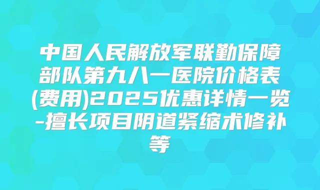 中国人民解放军联勤保障部队第九八一医院价格表(费用)2025优惠详情一览-擅长项目阴道紧缩术修补等
