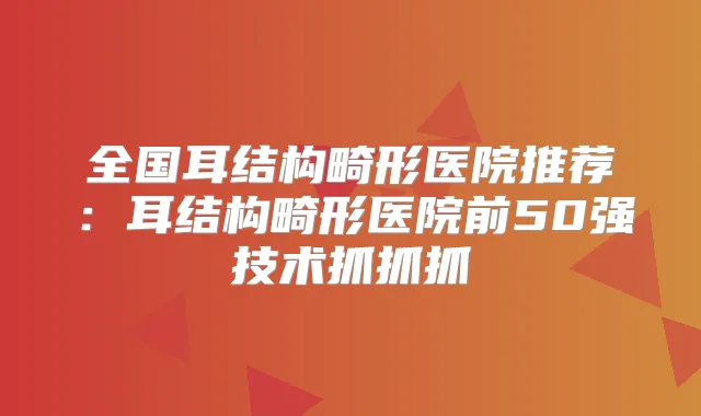 全国耳结构畸形医院推荐：耳结构畸形医院前50强技术抓抓抓