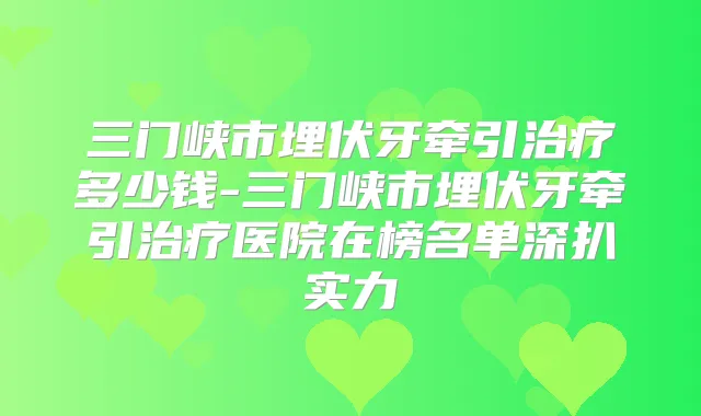 三门峡市埋伏牙牵引多少钱-三门峡市埋伏牙牵引医院在榜名单深扒实力