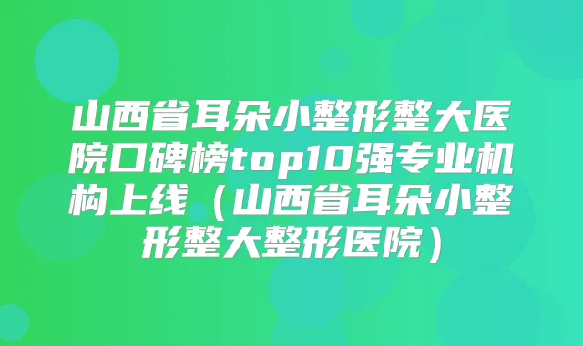 山西省耳朵小整形整大医院口碑榜top10强专业机构上线（山西省耳朵小整形整大整形医院）