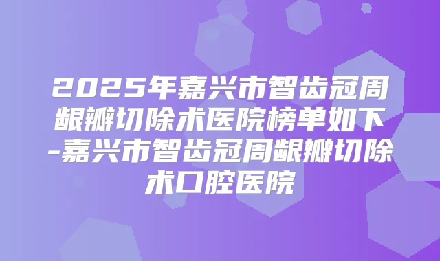 2025年嘉兴市智齿冠周龈瓣切除术医院榜单如下-嘉兴市智齿冠周龈瓣切除术口腔医院