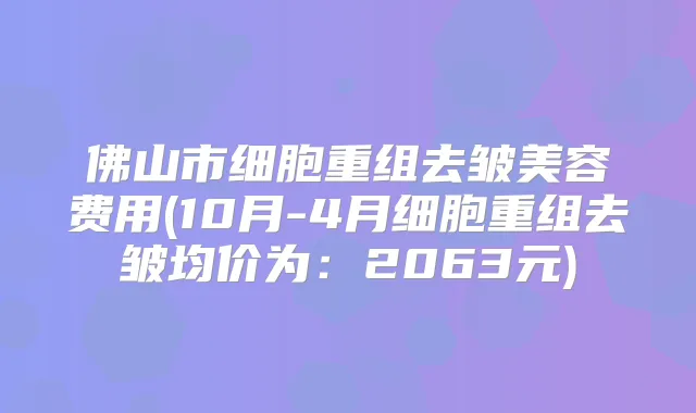 佛山市细胞重组去皱美容费用(10月-4月细胞重组去皱均价为:2063元)