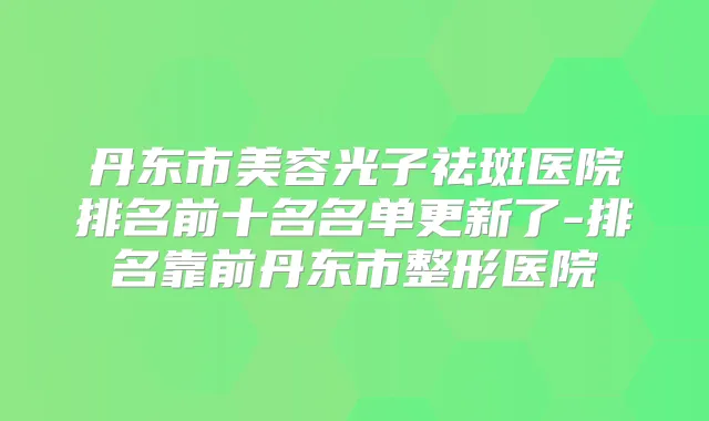 丹东市美容光子祛斑医院排名前十名名单更新了-排名靠前丹东市整形医院