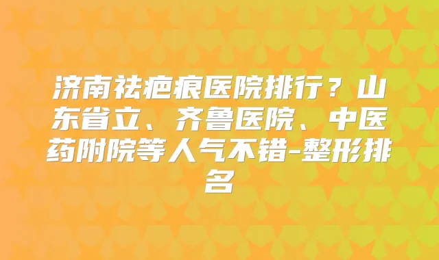 济南祛疤痕医院排行？山东省立、齐鲁医院、中医药附院等人气不错-整形排名