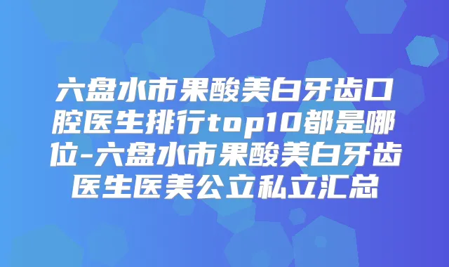 六盘水市果酸美白牙齿口腔医生排行top10都是哪位-六盘水市果酸美白牙齿医生医美公立私立汇总