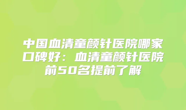 中国血清童颜针医院哪家口碑好：血清童颜针医院前50名提前了解