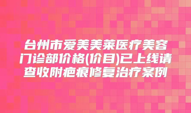 台州市爱美美莱医疗美容门诊部价格(价目)已上线请查收附疤痕修复案例